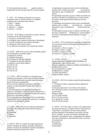 2
8. Ocorre polinização cruzada quando o pólen é
transportado de uma flor para outra flor da mesma planta.
8. (UFC – 95.1) Indique as alternativas em que as
correlações entre os verticilos florais e as unidades
estruturais que os formam estão corretas:
1. Cálice → sépalas.
2. Corola → pétalas.
4. Androceu → carpelos.
8. Gineceu → estames.
09. (UFC – 94.1) Indique as alternativas corretas, relativas
a anatomia da flor das Angiospermas:
1. no gineceu, encontramos o ovário.
2. no estigma, caem os grãos de pólen para a fecundação.
4. a corola é formada por um conjunto de pétalas.
8. a função do cálice é atrair insetos.
16. no androceu, encontramos um conjunto de estames.
10. (UECE – 2006.2) No ciclo de vida das briófitas podem
ser consideradas as seguintes etapas:
I. Produção de esporos
II. Produção de gametas
III. Formação de indivíduo haplóide
IV. Formação de indivíduo diplóide
A seqüência correta destas etapas é:
A) I, III, IV e II
B) III, I, II e IV
C) III, I, IV e II
D) I, III, II e IV
11. ( UECE – 2005.2) As plantas se reproduzem por
alternância de gerações. Assim sendo, podemos afirmar:
A) As briófitas apresentam a geração esporofítica mais
desenvolvida que a gametofítica.
B) Os soros das samambaias produzem anterídios e
oosferas, os quais dependem da água para ocorrer a
fecundação.
C) Nas gimnospermas são produzidos dois tipos de
esporos: os micrósporos a partir dos quais se desenvolve o
gametófito masculino e os megásporos a partir dos quais se
desenvolve o gametófito feminino.
D) Nas angiospermas a fecundação ocorre no esporófito,
independendo assim de gametófitos, para que se complete
o processo de reprodução sexuada.
12. (UECE - 2001.2) No ciclo de vida das samambaias a
fecundação da oosfera pelo anterozóide dá origem ao:
A) prótalo
B) gametófito
C) esporo
D) esporófito
13. (UECE - 2001.1) A cultura de tecidos apresenta as
mesmas vantagens da estaquia, mergulhia, alporquia e
enxertia, processos de reprodução vegetativa das plantas.
Podemos classificar tais processos como:
A) reprodução sexuada pois neles ocorre recombinação
genética entre a células envolvidas nos processos
reprodutivos, que se multiplicam primeiramente por
meiose
B) reprodução assexuada, já que as células envolvidas nos
processos reprodutivos multiplicam-se, exclusivamente,
por mitose, sendo geneticamente idênticas à de seus
ancestrais
C) reprodução assexuada pois neles ocorre recombinação
genética entre as células envolvidas nos processos
reprodutivos, que se multiplicam primeiramente por
meiose
D) reprodução sexuada, já que as células envolvidas nos
processos reprodutivos multiplicam-se, exclusivamente
por mitose, sendo geneticamente idênticas à de seus
ancestrais
14. (UECE – 99.2) A bela flor do maracujá é hermafrodita.
Se você quisesse deixá-la totalmente feminina, podaria ou
extirparia o(a):
A) conectivo, o filete e a antera
B) estigma, o filete e a antera
C) antera, o estigma e o filete
D) conectivo, o estigma e o estilete
15. (UECE – 99.1) O ___________________ é uma
estrutura anatômica responsável pela fecundação nas
angiospermas e que se forma no(a) _________________.
Marque a opção que completa na ordem e corretamente, as
lacunas do texto acima.
A) saco embrionário, estigma
B) tubo polínico, estigma
C) óvulo, tubo polínico
D) grão de pólen, estigma
16. (UECE - 98.2) Com relação ao grão de pólen podemos
afirmar:
I. É formado na antera e apresenta número diplóide de
cromossomos.
II. Em geral, apresenta no seu interior, dois núcleos.
III. É formado na antera e tem um número haplóide de
cromossomos.
Marque a opção:
A) se I e II são corretas
B) se I e III são corretas
C) se apenas III é correta
D) se II e III são corretas
17. (UECE – 98.1) No sertão, é comum e do conhecimento
da maioria das pessoas, as plantas rasteiras conhecidas por
“Pega-Pinto” e Carrapicho. Os frutos dessas plantas
possuem dispositivos morfológicos que fazem com que
eles se “grudem” ao corpo dos animais, facilitando sua
dispersão e aumentando, assim, a propagação das espécies.
Esse tipo de dispersão ou disseminação recebe o nome de:
A) anemocórica
B) zoocórica
C) hidrocórica
D) geocárpica
 