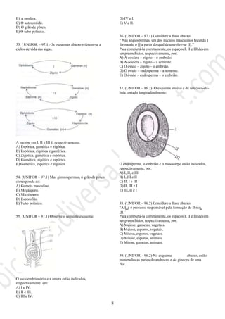 8
B) A oosfera.
C) O anterozóide.
D) O grão de pólen.
E) O tubo polínico.
53. ( UNIFOR – 97.1) Os esquemas abaixo referem-se a
ciclos de vida das algas.
A meiose em I, II e III é, respectivamente,
A) Espórica, gamética e zigótica.
B) Espórica, zigótica e gamérica.
C) Zigótica, gamética e espórica.
D) Gamética, zigótica e espórica.
E) Gamética, espórica e zigótica.
54. (UNIFOR – 97.1) Mas gimnospermas, o grão de pólen
corresponde ao:
A) Gameta masculino.
B) Megásporo.
C) Micrósporo.
D) Esporofilo.
E) Tubo polínico.
55. (UNIFOR – 97.1) Observe o seguinte esquema:
O saco embrionário e a antera estão indicados,
respectivamente, em:
A) I e IV.
B) II e III.
C) III e IV.
D) IV e I.
E) V e II.
56. (UNIFOR – 97.1) Considere a frase abaixo:
“ Nas angiospermas, um dos núcleos masculinos fecunda I
formando o II a partir do qual desenvolve-se III.”
Para completá-la corretamente, os espaços I, II e III devem
ser preenchidos, respectivamente, por:
A) A oosfera – zigoto – o embrião.
B) A oosfera – zigoto – a semente.
C) O óvulo – zigoto – o embrião.
D) O óvulo – endosperma – a semente.
E) O óvulo – endosperma – o embrião.
57. (UNIFOR – 96.2) O esquema abaixo é de um coco-da-
baía cortado longitudinalmente:
O endosperma, o embrião e o mesocarpo estão indicados,
respectivamente, por:
A) I, II, e III
B) I, III e II
C) II, I e III
D) II, III e I
E) III, II e I
58. (UNIFOR – 96.2) Considere a frase abaixo:
“A I é o processo responsável pela formação de II nos
III.”
Para completá-la corretamente, os espaços I, II e III devem
ser preenchidos, respectivamente, por:
A) Meiose, gametas, vegetais.
B) Meiose, esporos, vegetais.
C) Mitose, esporos, vegetais.
D) Mitose, esporos, animais.
E) Mitose, gametas, animais.
59. (UNIFOR – 96.2) No esquema abaixo, estão
numeradas as partes do androceu e do gineceu de uma
flor.
 