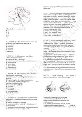 9
A fecundação ocorre no interior de:
A) V
B) IV
C) III
D) II
E) I
60. ( UNIFOR – 96.1) Das plantas abaixo, as únicas que
apresentam inflorescências tipo espiga são as
A) leguminosas
B) gramíneas
C) compostas
D) palmáceas
E) cactáceas
61. (UNIFOR – 96.1) Considere os pares abaixo:
I. frutos de carrapicho e picão.
II. sementes de paina e de algodão.
Esses dois pares são disseminados, respectivamente, por
A) animais e água.
B) vento e água.
C) água e animais.
D) animais e vento.
E) vento e animais.
62. (UNIFOR – 96.1) As afirmativas abaixo referem-se à
reprodução de Angiospermas.
I. No interior de uma antera há geralmente quatro sacos
polínicos.
II. Os grãos de pólen são os gametas masculinos.
III. O gametófito feminino corresponde ao saco
embrionário contido no óvulo.
Dessas afirmações, APENAS
A) I é correta.
B) II é correta.
C) III é correta.
D) I e III são corretas.
A) II e III são corretas.
63. (UNIFOR – 96.1) O tubo polínico, que caracteriza as
fanerógamas, é uma adaptação que permitiu a esse grupo
de plantas
A) produzir flores, frutos e sementes.
B) manter o embrião no interior do ovário, durante seu
desenvolvimento.
C) tornar o processo de fecundação independente da água.
D) diversificar os processos de polinização.
E) tornar a geração gametofítica predominante sobre o
esporofítica.
64. (UFPI – 2008) Um fruto é um ovário maduro, podendo
ou não incluir outras partes florais. Os frutos podem ser
classificados em simples, agregados ou múltiplos. Apesar
de comumente apresentarem sementes, alguns deles
podem desenvolver-se sem a formação da semente, sendo
conhecidos como frutos partenocárpicos. Em certas
espécies, os frutos desenvolvem partes que não se
originam do ovário, constituindo os pseudofrutos. A
alternativa abaixo que contém 2 (dois) exemplos de frutos
simples e 2 (dois) pseudofrutos, respectivamente, é:
A) maçã, manga; goiaba, milho
B) mamão, uva; morango, ameixa
C) maçã, caju; maracujá, tomate
D) azeitona, tomate; pêra, morango
E) caju, limão; laranja, abacaxi
65. (UFPI – 2007) As angiospermas representam o grupo
de maior diversidade entre as plantas, com mais de
250.000 espécies. Assinale a alternativa que apresenta a
característica mais diretamente relacionada ao grande
sucesso desse grupo de plantas na ocupação dos hábitats
terrestres.
A) A polinização feita por animais ocorre na maioria das
plantas e os óvulos encontram-se protegidos pelo carpelo,
que forma o fruto.
B) Apresentam alternância de gerações haplóides e
diplóides, com a predominância desta última, devido à
redução progressiva da geração gametofítica.
C) A maioria das espécies é dióica, com plantas com
estruturas masculinas e plantas com estruturas femininas.
D) Possuem tecido condutor diferenciado em xilema, que
conduz água e minerais, e floema, que transporta solutos
orgânicos.
E) Ocorre a formação do óvulo a partir do megasporofilo
e, posteriormente, o desenvolvimento da semente, oriunda
desse óvulo.
66. (UFPI -2005) Afigura ao lado mostra o
desenvolvimento de uma mesma flor nos tempos 1 e 2.
Observando a figura, é correto afirmar que:
A) a autopolinização é facilitada devido ao
amadurecimento das estruturas sexuais ocorrer
simultaneamente.
B) os estames desenvolvem-se antes do estigma.
C) a autopolinização é dificultada em função do
amadurecimento temporal diferenciado dos órgãos sexuais.
 