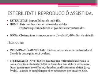 ESTERILITAT I REPRODUCCIÓ ASSISTIDA.ESTERILITAT: impossibilitat de tenir fills.HOME: Baix nombre d’espermatozoides viables                  Trastorns que impedeixen el pas dels espermatozoides.DONA: Obstruccions trompes, manca d’ovulació, dificultat de nidació.TÈCNIQUES:INSEMINACIÓ ARTIFICIAL:  S’introdueixen els espermatozoides al úter de la dona quan està ovulant.FECUNDACIÓ IN VITRO: Es realitza una estimulació ovàrica a la dona, s’aspiren els òvuls (7-8) i es fecunden fora del cos de la mare. Quan tenen unes 10 cèl·lules, s’implanten directament al úter (2 -3 òvuls). La resta es congelen per si es necessiten per un altre cicle.