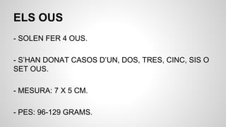 ELS OUS
- SOLEN FER 4 OUS.
- S’HAN DONAT CASOS D’UN, DOS, TRES, CINC, SIS O
SET OUS.
- MESURA: 7 X 5 CM.
- PES: 96-129 GRAMS.
 
