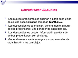 Reproducción SEXUADA
 Los nuevos organismos se originan a partir de la unión
de células especializadas llamadas GAMETOS.
 Los descendientes se originan, generalmente, a partir
de dos progenitores, uno portador de cada gameto.
 Los descendientes poseen información genética de
ambos progenitores, son similares.
 Generalmente sucede en organismos con niveles de
organización más complejos.
 