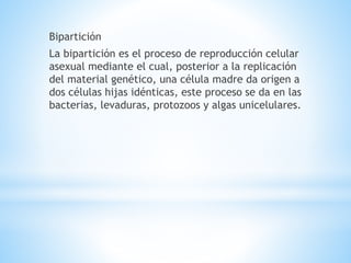 Bipartición
La bipartición es el proceso de reproducción celular
asexual mediante el cual, posterior a la replicación
del material genético, una célula madre da origen a
dos células hijas idénticas, este proceso se da en las
bacterias, levaduras, protozoos y algas unicelulares.
 