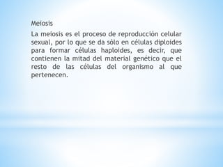 Meiosis
La meiosis es el proceso de reproducción celular
sexual, por lo que se da sólo en células diploides
para formar células haploides, es decir, que
contienen la mitad del material genético que el
resto de las células del organismo al que
pertenecen.
 