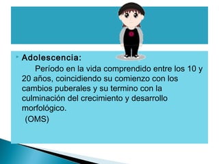 

Adolescencia:
Período en la vida comprendido entre los 10 y
20 años, coincidiendo su comienzo con los
cambios puberales y su termino con la
culminación del crecimiento y desarrollo
morfológico.
(OMS)

 