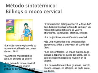 • El matrimonio Billings observó y descubrió
que durante los días fértiles de la mujer, un
moco del cuello del útero se vuelve
abundante, translúcido, elástico, límpido.
• La mujer tiene sensación de humedad.
• La mujer toma registro de su
moco cervical hasta encontrar
el moco fértil
• Cuando la mucosidad se
pasa, el periodo es estéril
• Los datos de moco cervical
se registran en la misma
gráfica de temperatura basal

• Es una mucosidad que ayudará a los
espermatozoides a atravesar el cuello del
útero.
• Los días infértiles, un moco distinto llega
incluso a taponar el cuello del útero, por lo
que los espermatozoides mueren en la
vagina.
• La mucosidad estéril es grumosa, marrón,
oscura, escasa, no elástica, se corta entre
los dedos.

 