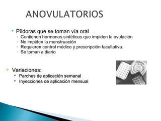 

Píldoras que se toman vía oral
◦
◦
◦
◦



Contienen hormonas sintéticas que impiden la ovulación
No impiden la menstruación
Requieren control médico y prescripción facultativa.
Se toman a diario

Variaciones:



Parches de aplicación semanal
Inyecciones de aplicación mensual

 