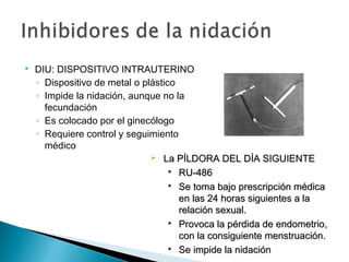 

DIU: DISPOSITIVO INTRAUTERINO
◦ Dispositivo de metal o plástico
◦ Impide la nidación, aunque no la
fecundación
◦ Es colocado por el ginecólogo
◦ Requiere control y seguimiento
médico
 La PÍLDORA DEL DÍA SIGUIENTE

RU-486

Se toma bajo prescripción médica
en las 24 horas siguientes a la
relación sexual.
 Provoca la pérdida de endometrio,
con la consiguiente menstruación.
 Se impide la nidación

 