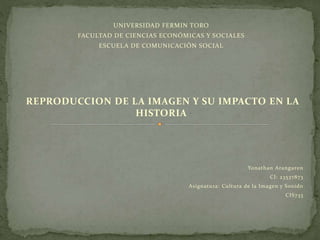UNIVERSIDAD FERMIN TORO
FACULTAD DE CIENCIAS ECONÓMICAS Y SOCIALES
ESCUELA DE COMUNICACIÓN SOCIAL
REPRODUCCION DE LA IMAGEN Y SU IMPACTO EN LA
HISTORIA
Yonathan Aranguren
CI: 23537873
Asignatura: Cultura de la Imagen y Sonido
CIS733
 