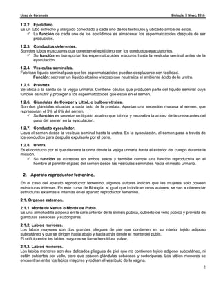 Liceo de Coronado Biología, X Nivel, 2016
2
1.2.2. Epidídimo.
Es un tubo estrecho y alargado conectado a cada uno de los testículos y ubicado arriba de éstos.
La función de cada uno de los epidídimos es almacenar los espermatozoides después de ser
producidos.
1.2.3. Conductos deferentes.
Son dos tubos musculares que conectan el epidídimo con los conductos eyaculatorios.
Su función es transportar los espermatozoides maduros hasta la vesícula seminal antes de la
eyaculación.
1.2.4. Vesículas seminales.
Fabrican líquido seminal para que los espermatozoides puedan desplazarse con facilidad.
Función: secretar un líquido alcalino viscoso que neutraliza el ambiente ácido de la uretra.
1.2.5. Próstata.
Se ubica a la salida de la vejiga urinaria. Contiene células que producen parte del líquido seminal cuya
función es nutrir y proteger a los espermatozoides que están en el semen.
1.2.6. Glándulas de Cowper y Littré, o bulbouretrales.
Son dos glándulas situadas a cada lado de la próstata. Aportan una secreción mucosa al semen, que
representan el 3% al 6% del semen.
Su función es secretar un líquido alcalino que lubrica y neutraliza la acidez de la uretra antes del
paso del semen en la eyaculación.
1.2.7. Conducto eyaculador.
Lleva el semen desde la vesícula seminal hasta la uretra. En la eyaculación, el semen pasa a través de
los conductos para después expulsarlo por el pene.
1.2.8. Uretra.
Es el conducto por el que discurre la orina desde la vejiga urinaria hasta el exterior del cuerpo durante la
micción.
Su función es excretora en ambos sexos y también cumple una función reproductiva en el
hombre al permitir el paso del semen desde las vesículas seminales hacia el meato urinario.
2. Aparato reproductor femenino.
En el caso del aparato reproductor femenino, algunos autores indican que las mujeres solo poseen
estructuras internas. En este curso de Biología, al igual que lo indican otros autores, se van a diferenciar
estructuras externas e internas en el aparato reproductor femenino.
2.1. Órganos externos.
2.1.1. Monte de Venus o Monte de Pubis.
Es una almohadilla adiposa en la cara anterior de la sínfisis púbica, cubierto de vello púbico y provista de
glándulas sebáceas y sudoríparas.
2.1.2. Labios mayores.
Los labios mayores son dos grandes pliegues de piel que contienen en su interior tejido adiposo
subcutáneo y que se dirigen hacia abajo y hacia atrás desde el monte del pubis.
El orificio entre los labios mayores se llama hendidura vulvar.
2.1.3. Labios menores.
Los labios menores son dos delicados pliegues de piel que no contienen tejido adiposo subcutáneo, ni
están cubiertos por vello, pero que poseen glándulas sebáceas y sudoríparas. Los labios menores se
encuentran entre los labios mayores y rodean el vestíbulo de la vagina.
 
