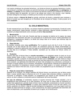 Liceo de Coronado Biología, X Nivel, 2016
4
Los ovarios constituyen las gónadas femeninas, y es donde se forman los gametos femeninos u óvulos,
y se producen y secretan a la sangre una serie de hormonas como la progesterona, los estrógenos, la
inhibina y la relaxina. En los ovarios se encuentran los folículos ováricos que contienen los ovocitos en
sus distintas fases de desarrollo, así como a las células que nutren a los mismos y que, además,
secretan estrógenos a la sangre, a medida que los ovocitos van aumentando de tamaño.
El folículo maduro o folículo De Graaf es grande, está lleno de líquido y preparado para romperse y
liberar el ovocito que será recogido por el infundíbulo de las trompas de Falopio. A este proceso se le
llama ovulación.
EL CICLO MENSTRUAL
El ciclo menstrual dura unos 28 días y se produce desde la pubertad a la menopausia. Consta de cuatro
etapas: menstruación, etapa folicular, ovulación y etapa luteinizante. Algunos autores consideran a la
ovulación y la etapa luteinizante como una sola y la llaman fase secretora.
1. Menstruación.
Ocurre del día 1 al día 4 del ciclo. Durante esta fase se expulsan al exterior por la vagina, las capas
superficiales del endometrio del útero. Es provocada por la disminución de los niveles plasmáticos de
estrógenos y progesterona debido a la atrofia del cuerpo lúteo en el ovario, que entonces deja de
secretar estas hormonas.
2. Etapa folicular.
Es también conocida como etapa proliferativa. Por lo general ocurre del día 5 al día 14 del ciclo.
Coincide con la fase folicular del ciclo ovárico. Se caracteriza porque las células endometriales se
multiplican y reparan la destrucción que tuvo lugar en la menstruación anterior. La hormona responsable
de esta fase es el estrógeno 17-beta estradiol, secretado por las células del folículo ovárico en
desarrollo.
3. Ovulación.
Durante esta fase el folículo libera el ovocito secundario y es trasladado desde el ovario en el que
estaba alojado hasta el útero, a través de una de las trompas de Falopio. Los niveles hormonales
aumentan y ayudan a preparar el recubrimiento del útero para el embarazo; por este motivo la mayor
probabilidad de embarazo de una mujer es durante los tres días antes de la ovulación o en el mismo día
de la ovulación. Las glándulas del endometrio se hacen más complejas en su estructura y comienzan a
secretar un líquido espeso rico en azúcares, aminoácidos y glicoproteínas. Después de la liberación del
ovocito secundario la temperatura corporal aumenta de medio grado a un grado centígrado y se
mantiene así hasta el final del ciclo, lo que se debe a la progesterona que es secretada por el cuerpo
lúteo.
4. Etapa de cuerpo lúteo o luteinizante.
Después de la ovulación, las células restantes del folículo forman una estructura que se llama cuerpo
lúteo o cuerpo amarillo bajo la influencia de la LH. El cuerpo lúteo entonces sintetiza y secreta dos
hormonas: el estrógeno 17-beta estradiol y la progesterona que inducen la fase secretora del ciclo
uterino, es decir, preparan el endometrio para la implantación del óvulo fecundado.
En caso de embarazo, el endometrio requiere el soporte hormonal del 17-beta estradiol y de la
progesterona para permanecer en la fase secretora, de modo que el cuerpo lúteo se transforma en
cuerpo lúteo gestacional y persiste hasta el tercer mes de embarazo conservando su función secretora
de hormonas. Si no hay fecundación, el cuerpo lúteo degenera hacia el final del ciclo uterino y se
atrofia, quedando una cicatriz, y deja de secretar estrógenos y progesterona, con lo que bajan mucho los
niveles de estas hormonas en sangre y, como consecuencia, las capas superficiales del endometrio del
útero se desprenden y son expulsadas al exterior por la vagina, es la menstruación.
 