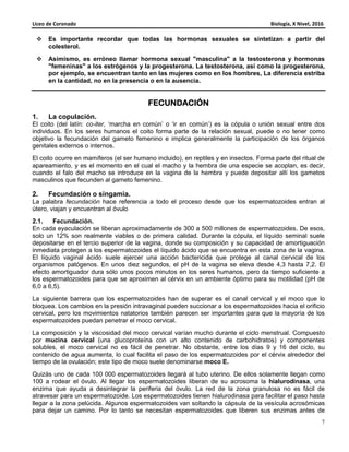 Liceo de Coronado Biología, X Nivel, 2016
7
Es importante recordar que todas las hormonas sexuales se sintetizan a partir del
colesterol.
Asimismo, es erróneo llamar hormona sexual "masculina" a la testosterona y hormonas
"femeninas" a los estrógenos y la progesterona. La testosterona, así como la progesterona,
por ejemplo, se encuentran tanto en las mujeres como en los hombres, La diferencia estriba
en la cantidad, no en la presencia o en la ausencia.
FECUNDACIÓNFECUNDACIÓNFECUNDACIÓNFECUNDACIÓN
1. La copulación.
El coito (del latín: co-iter, ‘marcha en común’ o ‘ir en común’) es la cópula o unión sexual entre dos
individuos. En los seres humanos el coito forma parte de la relación sexual, puede o no tener como
objetivo la fecundación del gameto femenino e implica generalmente la participación de los órganos
genitales externos o internos.
El coito ocurre en mamíferos (el ser humano incluido), en reptiles y en insectos. Forma parte del ritual de
apareamiento, y es el momento en el cual el macho y la hembra de una especie se acoplan, es decir,
cuando el falo del macho se introduce en la vagina de la hembra y puede depositar allí los gametos
masculinos que fecunden al gameto femenino.
2. Fecundación o singamia.
La palabra fecundación hace referencia a todo el proceso desde que los espermatozoides entran al
útero, viajan y encuentran al óvulo
2.1. Fecundación.
En cada eyaculación se liberan aproximadamente de 300 a 500 millones de espermatozoides. De esos,
solo un 12% son realmente viables o de primera calidad. Durante la cópula, el líquido seminal suele
depositarse en el tercio superior de la vagina, donde su composición y su capacidad de amortiguación
inmediata protegen a los espermatozoides el líquido ácido que se encuentra en esta zona de la vagina.
El líquido vaginal ácido suele ejercer una acción bactericida que protege al canal cervical de los
organismos patógenos. En unos diez segundos, el pH de la vagina se eleva desde 4,3 hasta 7,2. El
efecto amortiguador dura sólo unos pocos minutos en los seres humanos, pero da tiempo suficiente a
los espermatozoides para que se aproximen al cérvix en un ambiente óptimo para su motilidad (pH de
6,0 a 6,5).
La siguiente barrera que los espermatozoides han de superar es el canal cervical y el moco que lo
bloquea. Los cambios en la presión intravaginal pueden succionar a los espermatozoides hacia el orificio
cervical, pero los movimientos natatorios también parecen ser importantes para que la mayoría de los
espermatozoides puedan penetrar el moco cervical.
La composición y la viscosidad del moco cervical varían mucho durante el ciclo menstrual. Compuesto
por mucina cervical (una glucoproteína con un alto contenido de carbohidratos) y componentes
solubles, el moco cervical no es fácil de penetrar. No obstante, entre los días 9 y 16 del ciclo, su
contenido de agua aumenta, lo cual facilita el paso de los espermatozoides por el cérvix alrededor del
tiempo de la ovulación; este tipo de moco suele denominarse moco E.
Quizás uno de cada 100 000 espermatozoides llegará al tubo uterino. De ellos solamente llegan como
100 a rodear el óvulo. Al llegar los espermatozoides liberan de su acrosoma la hialurodinasa, una
enzima que ayuda a desintegrar la periferia del óvulo. La red de la zona granulosa no es fácil de
atravesar para un espermatozoide. Los espermatozoides tienen hialurodinasa para facilitar el paso hasta
llegar a la zona pelúcida. Algunos espermatozoides van soltando la cápsula de la vesícula acrosómicas
para dejar un camino. Por lo tanto se necesitan espermatozoides que liberen sus enzimas antes de
 
