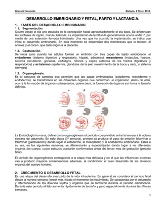 Liceo de Coronado Biología, X Nivel, 2016
9
DESARROLLO EMBRIONARIODESARROLLO EMBRIONARIODESARROLLO EMBRIONARIODESARROLLO EMBRIONARIO YYYY FETALFETALFETALFETAL,,,, PARTOPARTOPARTOPARTO Y LACTANCIAY LACTANCIAY LACTANCIAY LACTANCIA....
1. FASES DEL DESARROLLO EMBRIONARIO.
1.1. Segmentación.
Ocurre desde el día uno después de la concepción hasta aproximadamente el día doce. Se diferencian
las subfases de cigoto, mórula, blástula. La implantación de la blástula generalmente ocurre al día 7, por
medio de una extensión llamada trofoblasto. Una vez que ha ocurrido la implantación, se indica que
inicia el desarrollo embrionario. En este momento se desarrollan dos membranas que lo rodean: el
amnios y el corion, que dará origen a la placenta.
1.2. Gastrulación.
Se inicia justo cuando las células forman un embrión con tres capas de tejido embrionario: el
endodermo (sistema digestivo y respiratorio, hígado, páncreas), mesodermo (músculos, huesos,
sistema circulatorio, gónadas, cartílagos, riñones y capas externas de los tractos digestivos y
respiratorios) y ectodermo (epidermis, glándulas de la piel, revestimiento de la boca y nariz, y sistema
nervioso)
1.3. Organogénesis.
Es el conjunto de cambios que permiten que las capas embrionarias (ectodermo, mesodermo y
endodermo), se transformen en los diferentes órganos que conforman un organismo. Antes de esto,
ocurre la formación de órganos rudimentarios, quiere decir, la formación de órganos sin forma ni tamaño
definido.
La Embriología humana, define como organogénesis el período comprendido entre la tercera a la octava
semana de desarrollo. En esta etapa (3ª semana), primero se produce el paso de embrión bilaminar a
trilaminar (gastrulación); dando lugar al ectodermo, el mesodermo y el endodermo embrionario. Éstos a
su vez, en las siguientes semanas, se diferenciarán y especializarán dando lugar a los diferentes
órganos del cuerpo, cuyos esbozos quedarán conformados antes del tercer mes de gestación (periodo
fetal).
El período de organogénesis corresponde a la etapa más delicada y en el que las influencias externas
van a producir mayores consecuencias adversas, al condicionar el buen desarrollo de los diversos
órganos del cuerpo humano.
2. CRECIMIENTO O DESARROLLO FETAL.
Es una etapa del desarrollo avanzado de la vida intrauterina. En general se considera el periodo fetal
desde la novena semana (tercer mes) hasta el momento del nacimiento. Se caracteriza por el desarrollo
y diferenciación de los diversos tejidos y órganos que se formaron durante el periodo embrionario.
Durante este periodo el feto aumenta rápidamente de tamaño y peso especialmente durante las últimas
semanas.
 