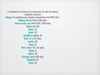 La siguiente es la lista de la esperanza de vida de algunos
animales comunes:
Almeja: El espécimen mas longevo encontrado vivió 507 años.
Ballena boreal: Hasta 200 años.
Erizo de color rojo: Entre 150 y 200 años.
Águila real: 80.
Cabra: 15.
Cerdo: 25.
Conejillo de Indias: 10.
Gato: 15 a 24 años.
Jirafa: 25.
Pato: 10.
Perro: Entre 15 y 20 años.
Rana: 3.
Mono: 25.
Tortuga: Hasta 180 años.
Serpiente: 10.
Vaca: 22.

 