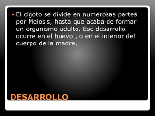 DESARROLLO
 El cigoto se divide en numerosas partes
por Meiosis, hasta que acaba de formar
un organismo adulto. Ese desarrollo
ocurre en el huevo , o en el interior del
cuerpo de la madre.
 