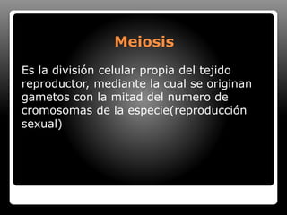 Meiosis
Es la división celular propia del tejido
reproductor, mediante la cual se originan
gametos con la mitad del numero de
cromosomas de la especie(reproducción
sexual)
 