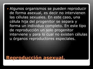 Reproducción asexual.
 Algunos organismos se pueden reproducir
de forma asexual, es decir no intervienen
las células sexuales. En este caso, una
célula hija del progenitor se separa y
forma un individuo completo. En este tipo
de reproducción un solo progenitor
interviene y para lo cual no existen células
u órganos reproductores especiales.
 