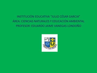 INSTITUCIÓN EDUCATIVA “JULIO CÉSAR GARCIA”
ÁREA: CIENCIAS NATURALES Y EDUCACIÓN AMBIENTAL
  PROFESOR: EDUARDO JAIME VANEGAS LONDOÑO
 