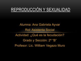 REPRODUCCIÓN Y SEXUALIDAD

Alumna: Ana Gabriela Ayvar
Rol: Asistenta Social
Actividad: ¿Qué es la fecudación?
Grado y Sección: 2º “B”
Profesor: Lic. William Vegazo Muro

 