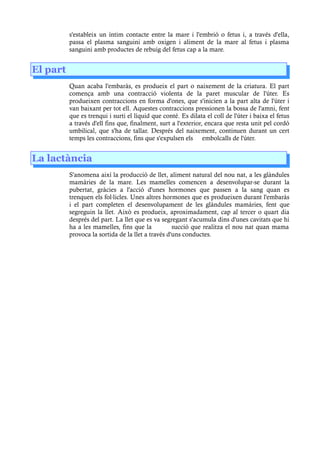 s'estableix un íntim contacte entre la mare i l'embrió o fetus i, a través d'ella,
passa el plasma sanguini amb oxigen i aliment de la mare al fetus i plasma
sanguini amb productes de rebuig del fetus cap a la mare.
El part
Quan acaba l'embaràs, es produeix el part o naixement de la criatura. El part
comença amb una contracció violenta de la paret muscular de l'úter. Es
produeixen contraccions en forma d'ones, que s'inicien a la part alta de l'úter i
van baixant per tot ell. Aquestes contraccions pressionen la bossa de l'amni, fent
que es trenqui i surti el líquid que conté. Es dilata el coll de l'úter i baixa el fetus
a través d'ell fins que, finalment, surt a l'exterior, encara que resta unit pel cordó
umbilical, que s'ha de tallar. Després del naixement, continuen durant un cert
temps les contraccions, fins que s'expulsen els embolcalls de l'úter.
La lactància
S'anomena així la producció de llet, aliment natural del nou nat, a les glàndules
mamàries de la mare. Les mamelles comencen a desenvolupar-se durant la
pubertat, gràcies a l'acció d'unes hormones que passen a la sang quan es
trenquen els fol licles. Unes altres hormones que es produeixen durant l'embaràs·
i el part completen el desenvolupament de les glàndules mamàries, fent que
segreguin la llet. Això es produeix, aproximadament, cap al tercer o quart dia
després del part. La llet que es va segregant s'acumula dins d'unes cavitats que hi
ha a les mamelles, fins que la succió que realitza el nou nat quan mama
provoca la sortida de la llet a través d'uns conductes.
 
