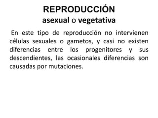 REPRODUCCIÓN
          asexual o vegetativa
 En este tipo de reproducción no intervienen
células sexuales o gametos, y casi no existen
diferencias entre los progenitores y sus
descendientes, las ocasionales diferencias son
causadas por mutaciones.
 
