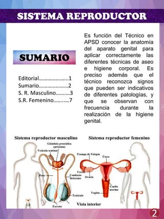 SISTEMA REPRODUCTOR
Es función del Técnico en
APSD conocer la anatomía
del aparato genital para
aplicar correctamente las
diferentes técnicas de aseo
e higiene corporal. Es
preciso además que el
técnico reconozca signos
que pueden ser indicativos
de diferentes patologías, y
que se observan con
frecuencia durante la
realización de la higiene
genital.
SUMARIO
2
Editorial…………….…..1
Sumario…………………2
S. R. Masculino……….3
S.R. Femenino……..…7
 