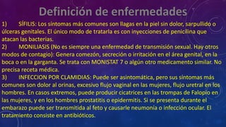 1) SÍFILIS: Los síntomas más comunes son llagas en la piel sin dolor, sarpullido o
úlceras genitales. El único modo de tratarla es con inyecciones de penicilina que
atacan las bacterias.
2) MONILIASIS (No es siempre una enfermedad de transmisión sexual. Hay otros
modos de contagio): Genera comezón, secreción o irritación en el área genital, en la
boca o en la garganta. Se trata con MONISTAT 7 o algún otro medicamento similar. No
precisa receta médica.
3) INFECCION POR CLAMIDIAS: Puede ser asintomática, pero sus síntomas más
comunes son dolor al orinas, excesivo flujo vaginal en las mujeres, flujo uretral en los
hombres. En casos extremos, puede producir cicatrices en las trompas de Falopio en
las mujeres, y en los hombres prostatitis o epidermitis. Si se presenta durante el
embarazo puede ser transmitida al feto y causarle neumonía o infección ocular. El
tratamiento consiste en antibióticos.
 
