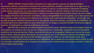 4) HERPES GENITAL: Presenta dolor o comezón en la región genital, vesículas con líquido límpido o
ulceraciones abiertas, es presencia la presencia de ulceras genitales, invisibles cuando están en la vagina o en la
uretra. No se cuenta actualmente con tratamiento curativo ni vacuna. La enfermedad es altamente contagiosa
cuando existen ulceraciones. Los autocuidados posibles consisten en mantener limpias y secas las ulceraciones.
5) INFECCIONES VULVOVAGINALES (No es siempre una enfermedad de transmisión sexual. Hay otros modos
de contagio): Presentan una secreción amarillenta, espesa y desagradable en la zona genital, que a veces genera mal
olor y picazón o ardor. Las causas de la infección son muchas: aseo inadecuado de los genitales, uso de ropa muy
ajustada que genera excesiva transpiración en la zona genital, relaciones sexuales, uso excesivo de antibióticos. Los
principales gérmenes responsables de estas infecciones son los hongos, un parásito llamado trichomona y algunas
bacterias. El tratamiento es a base de antibióticos y/o óvulos.
6) SIDA-HIV (No es siempre una enfermedad de transmisión sexual. Hay otros modos de contagio): Puede ser
asintomático. Los síntomas más comunes son: fatiga persistente e inexplicable, sudoración nocturna abundante,
escalofríos con estremecimientos y fiebre, aumento del volumen de los ganglios linfáticos por más de tres meses,
diarrea crónica, dolor de cabeza persistente, tos seca y falta de aire. El HIV debilita el sistema inmunológico a tal
grado que se presentan todo tipo de enfermedades oportunistas. El SIDA es una enfermedad mortal, pero
actualmente s e han hecho muchos avances en su tratamiento. No se cuenta con una vacuna contra el SIDA. Se trata
con antivirales, amplificadores de la respuesta inmunitaria y otros medicamentos que ayudan a prevenir o tratar las
enfermedades oportunistas.
 