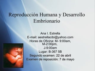 Reproducción Humana y Desarrollo Embrionario Ana I. Estrella E-mail: aestrellacibi@yahoo.com Horas de Oficina: M- 9:00am, M-2:00pm,  J-9:00am Lugar: B-367 5B Segundo examen: 22 de abril Examen de reposición: 7 de mayo 