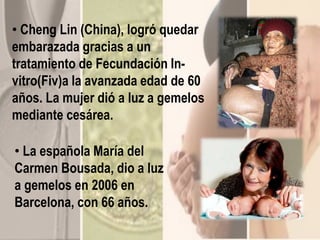 • Cheng Lin (China), logró quedar
embarazada gracias a un
tratamiento de Fecundación In-
vitro(Fiv)a la avanzada edad de 60
años. La mujer dió a luz a gemelos
mediante cesárea.
• La española María del
Carmen Bousada, dio a luz
a gemelos en 2006 en
Barcelona, con 66 años.
 