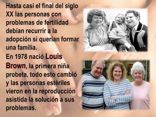 Hasta casi el final del siglo
XX las personas con
problemas de fertilidad
debían recurrir a la
adopción si querían formar
una familia.
En 1978 nació Louis
Brown, la primera niña
probeta, todo esto cambió
y las personas estériles
vieron en la reproducción
asistida la solución a sus
problemas.
 