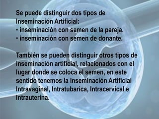 Se puede distinguir dos tipos de
Inseminación Artificial:
• inseminación con semen de la pareja.
• inseminación con semen de donante.
También se pueden distinguir otros tipos de
inseminación artificial, relacionados con el
lugar donde se coloca el semen, en este
sentido tenemos la Inseminación Artificial
Intravaginal, Intratubarica, Intracervical e
Intrauterina.
 