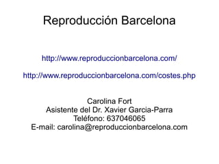 Reproducción Barcelona
http://www.reproduccionbarcelona.com/
http://www.reproduccionbarcelona.com/costes.php
Carolina Fort
Asistente del Dr. Xavier Garcia-Parra
Teléfono: 637046065
E-mail: carolina@reproduccionbarcelona.com
 