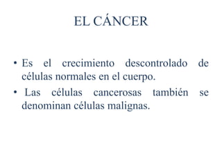 EL CÁNCER
• Es el crecimiento descontrolado de
células normales en el cuerpo.
• Las células cancerosas también se
denominan células malignas.
 