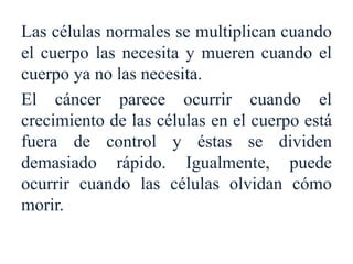 Las células normales se multiplican cuando
el cuerpo las necesita y mueren cuando el
cuerpo ya no las necesita.
El cáncer parece ocurrir cuando el
crecimiento de las células en el cuerpo está
fuera de control y éstas se dividen
demasiado rápido. Igualmente, puede
ocurrir cuando las células olvidan cómo
morir.
 