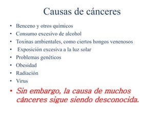 Causas de cánceres
• Benceno y otros químicos
• Consumo excesivo de alcohol
• Toxinas ambientales, como ciertos hongos venenosos
• Exposición excesiva a la luz solar
• Problemas genéticos
• Obesidad
• Radiación
• Virus
• Sin embargo, la causa de muchos
cánceres sigue siendo desconocida.
 