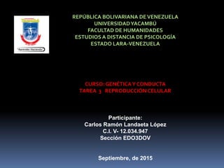 REPÚBLICA BOLIVARIANA DEVENEZUELA
UNIVERSIDADYACAMBÚ
FACULTAD DE HUMANIDADES
ESTUDIOS A DISTANCIA DE PSICOLOGÍA
ESTADO LARA-VENEZUELA
CURSO: GENÉTICAY CONDUCTA
TAREA 3 REPRODUCCIÓN CELULAR
Participante:
Carlos Ramón Landaeta López
C.I. V- 12.034.947
Sección EDO3DOV
Septiembre, de 2015
 