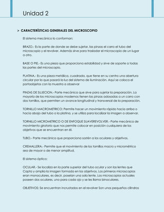 Unidad 2
 CARACTERÍSTICAS GENERALES DEL MICROSCOPIO
El sistema mecánico lo conforman:
BRAZO.- Es la parte de donde se debe sujetar, las pinzas el carro el tubo del
microscopio y el revolver. Además sirve para trasladar el microscopio de un lugar
a otro.
BASE O PIE.- Es una pieza que proporciona estabilidad y sirve de soporte a todas
las partes del microscopio.
PLATINA.- Es una pieza metálica, cuadrada, que tiene en su centro una abertura
circular por la que pasará la luz del sistema de iluminación. Aquí se coloca el
portaobjetos con la muestra a observar
PINZAS DE SUJECION.- Parte mecánica que sirve para sujetar la preparación. La
mayoría de los microscopios modernos tienen las pinzas adosadas a un carro con
dos tornillos, que permiten un avance longitudinal y transversal de la preparación.
TORNILLO MACROMETRICO: Permite hacer un movimiento rápido hacia arriba o
hacia abajo del tubo o la platina, y se utiliza para localizar la imagen a observar.
TORNILLO MICROMETRICO O DE ENFOQUE SUAVEREVOLVER.- Parte mecánica de
movimiento giratorio que nos permite colocar en posición cualquiera de los
objetivos que se encuentran en él.
TUBO.- Parte mecánica que proporciona sostén a los oculares y objetivos.
CREMALLERA.- Permite que el movimiento de los tornillos macro y micrométrico
sea de mayor o de menor amplitud.
El sistema óptico;
OCULAR.- Se localiza en la parte superior del tubo ocular y son las lentes que
Capta y amplia la imagen formada en los objetivos. Los primeros microscopios
eran monoculares, es decir, poseían una sola lente. Los microscopios actuales
poseen dos oculares, uno para cada ojo y se les llama binoculares.
OBJETIVOS: Se encuentran incrustados en el revolver Son unos pequeños cilindros
 