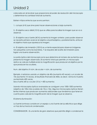 Unidad 2
colocados en el revolver que proporciona el poder de resolución del microscopio
y determinan la cantidad total de aumento.
Existen 4 tipos entre los que se encuentran:
1.- La lupa (4 X) que sirve para hacer observaciones a bajo aumento.
2.- El objetivo seco débil (10 X) que se utiliza para localizar la imagen que se va a
observar.
3.- El objetivo seco fuerte (40 X) aumenta la imagen anterior, para poder observar
se necesita primero acercar el objetivo al portaobjetos y posteriormente, enfocar
el objetivo hasta que aparezca la imagen.
4.- El objetivo de inmersión (100 X) es un lente especial para observar imágenes
tan pequeñas como las bacterias. Y se requiere del aceite de inmersión para
lograr una buena observación.
La parte óptica del microscopio es la que determina el número de aumentos que
presenta la imagen observada .El aumento total que permite un microscopio
óptico se calcula multiplicando la magnificación que producen el objetivo por la
que producen los oculares.
Num. del objetivo X núm. de ocular = núm. de aumentos
Ejemplo, si estamos usando un objetivo de 40x (aumenta 40 veces) y un ocular de
10x (aumenta 10 veces), el resultado final será de 400x, es decir, vemos la muestra
aumentada 400 veces.
Seco fuerte (40 x) x ocular (10 x) = 400 aumentos
Usando microscopios ópticos avanzados se consiguen unos 1000-1500 aumentos
(objetivo de 100x más oculares de 10x o 15x). Algunos microscopios ópticos tienen
lentes internas que producen aumentos adicionales que tendremos que tener en
cuenta para calcular la magnificación de la imagen que se observa.
El sistema iluminación:
La fuente luminosa consiste en un espejo o una fuente de luz eléctrica que dirige
un haz de luz hacia el condensador.
CONDENSADOR.- Es una lente de gran abertura que permite dirigir o condensar la
 