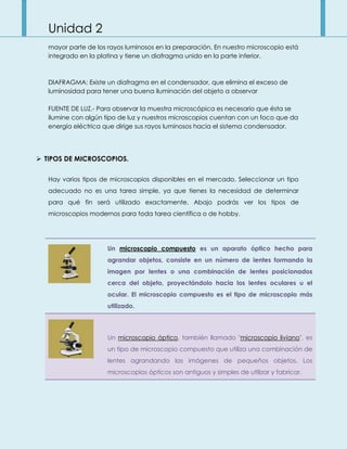 Unidad 2
mayor parte de los rayos luminosos en la preparación. En nuestro microscopio está
integrado en la platina y tiene un diafragma unido en la parte inferior.
DIAFRAGMA: Existe un diafragma en el condensador, que elimina el exceso de
luminosidad para tener una buena iluminación del objeto a observar
FUENTE DE LUZ.- Para observar la muestra microscópica es necesario que ésta se
ilumine con algún tipo de luz y nuestros microscopios cuentan con un foco que da
energía eléctrica que dirige sus rayos luminosos hacia el sistema condensador.
 TIPOS DE MICROSCOPIOS.
Hay varios tipos de microscopios disponibles en el mercado. Seleccionar un tipo
adecuado no es una tarea simple, ya que tienes la necesidad de determinar
para qué fin será utilizado exactamente. Abajo podrás ver los tipos de
microscopios modernos para toda tarea científica o de hobby.
Un microscopio compuesto es un aparato óptico hecho para
agrandar objetos, consiste en un número de lentes formando la
imagen por lentes o una combinación de lentes posicionados
cerca del objeto, proyectándolo hacia los lentes oculares u el
ocular. El microscopio compuesto es el tipo de microscopio más
utilizado.
Un microscopio óptico, también llamado "microscopio liviano", es
un tipo de microscopio compuesto que utiliza una combinación de
lentes agrandando las imágenes de pequeños objetos. Los
microscopios ópticos son antiguos y simples de utilizar y fabricar.
 