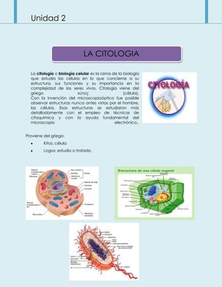Unidad 2
La citología o biología celular es la rama de la biología
que estudia las células en lo que concierne a su
estructura, sus funciones y su importancia en la
complejidad de los seres vivos. Citología viene del
griego κύτος (célula).
Con la invención del microscopioóptico fue posible
observar estructuras nunca antes vistas por el hombre,
las células. Esas estructuras se estudiaron más
detalladamente con el empleo de técnicas de
citoquímica y con la ayuda fundamental del
microscopio electrónico..
Proviene del griego:
Kitos: célula
Logos: estudio o tratado.
LA CITOLOGIA
 