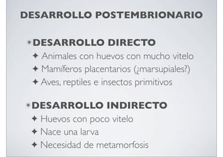 DESARROLLO POSTEMBRIONARIO
✴DESARROLLO

DIRECTO
✦ Animales con huevos con mucho vitelo
✦ Mamíferos placentarios (¿marsupiales?)
✦ Aves, reptiles e insectos primitivos

✴DESARROLLO

INDIRECTO
✦ Huevos con poco vitelo
✦ Nace una larva
✦ Necesidad de metamorfosis

 