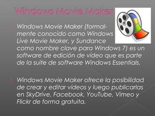    Windows Movie Maker (formal-
    mente conocido como Windows
    Live Movie Maker, y Sundance
    como nombre clave para Windows 7) es un
    software de edición de vídeo que es parte
    de la suite de software Windows Essentials.

   Windows Movie Maker ofrece la posibilidad
    de crear y editar vídeos y luego publicarlas
    en SkyDrive, Facebook, YouTube, Vimeo y
    Flickr de forma gratuita.
 
