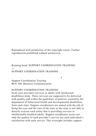 Reproduced with permission of the copyright owner. Further
reproduction prohibited without permission.
Running head: SUPPORT COORDINATION TRAINING
1
SUPPORT COORDINATION TRAINING
3
Support Coordination Training
BUS 340: Business Communication
SUPPORT COORDINATION TRAINING
Each state providers services to adults with intellectual
disabilities daily. These services are supposed to be delivered
with quality and within the guidelines of policies created by the
department of behavioral health and developmental disabilities
from each state. Support coordinators are tasked with the job of
being the eyes and the ears of the state as the state is not able to
directly oversee each entity that is providing services to
intellectually disabled adults. Support coordinator assess not
only the quality of each provider’s service but each individual’s
satisfaction with each service. This oversight includes support
 