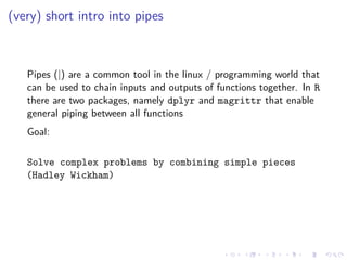 (very) short intro into pipes
Pipes (|) are a common tool in the linux / programming world that
can be used to chain inputs and outputs of functions together. In R
there are two packages, namely dplyr and magrittr that enable
general piping between all functions
Goal:
Solve complex problems by combining simple pieces
(Hadley Wickham)
 