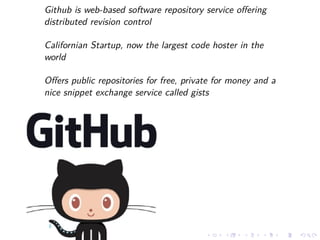 Github is web-based software repository service oﬀering
distributed revision control
Californian Startup, now the largest code hoster in the
world
Oﬀers public repositories for free, private for money and a
nice snippet exchange service called gists
 