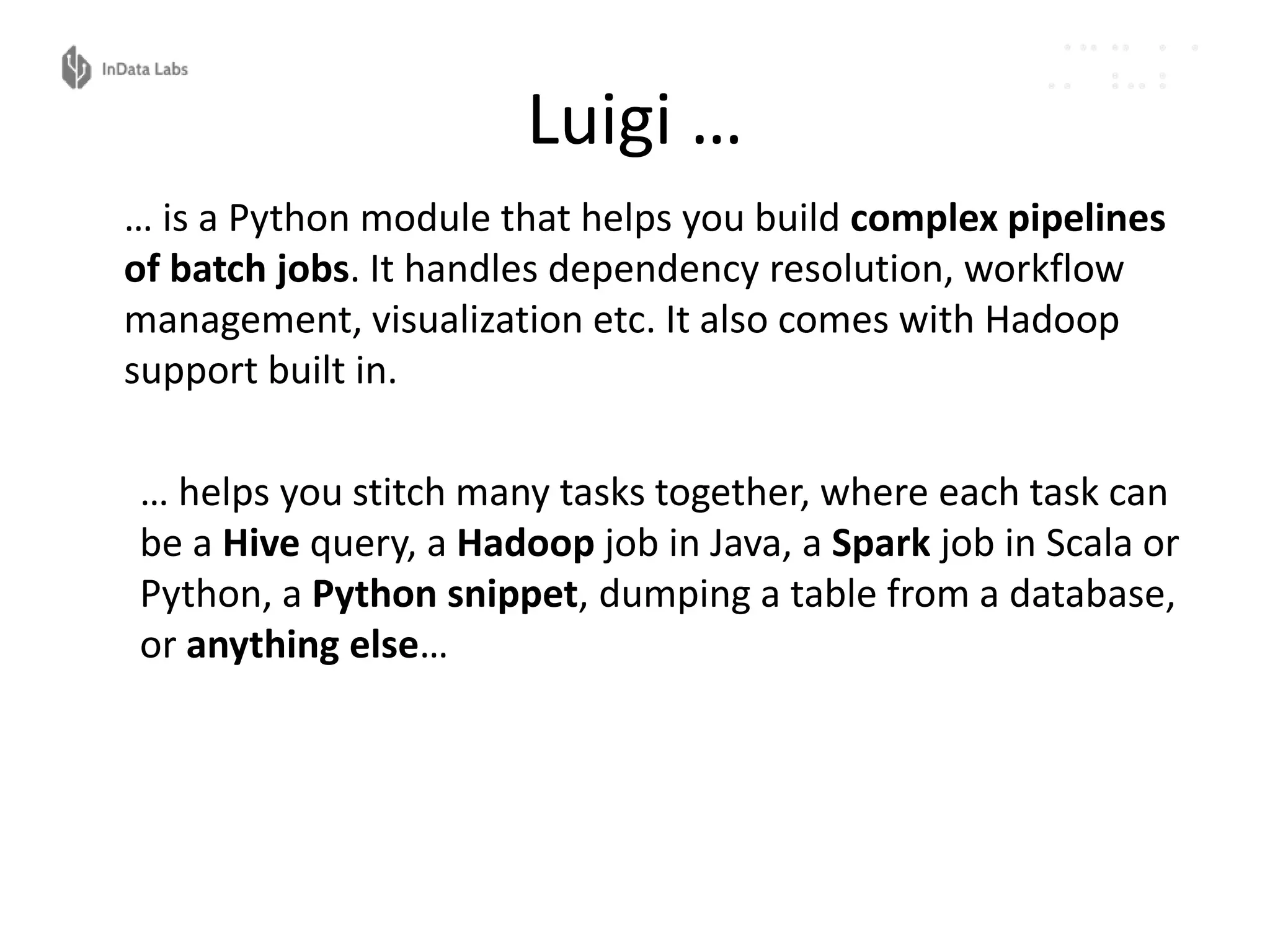 Luigi …
… is a Python module that helps you build complex pipelines
of batch jobs. It handles dependency resolution, workflow
management, visualization etc. It also comes with Hadoop
support built in.
… helps you stitch many tasks together, where each task can
be a Hive query, a Hadoop job in Java, a Spark job in Scala or
Python, a Python snippet, dumping a table from a database,
or anything else…
 