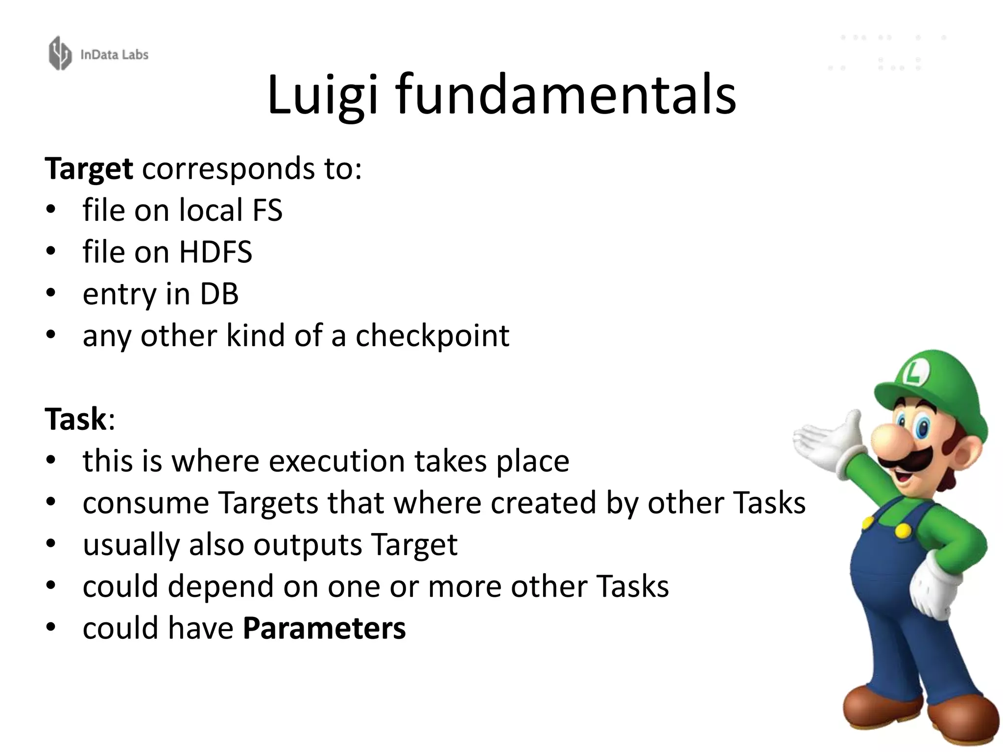 Luigi fundamentals
Target corresponds to:
• file on local FS
• file on HDFS
• entry in DB
• any other kind of a checkpoint
Task:
• this is where execution takes place
• consume Targets that where created by other Tasks
• usually also outputs Target
• could depend on one or more other Tasks
• could have Parameters
 