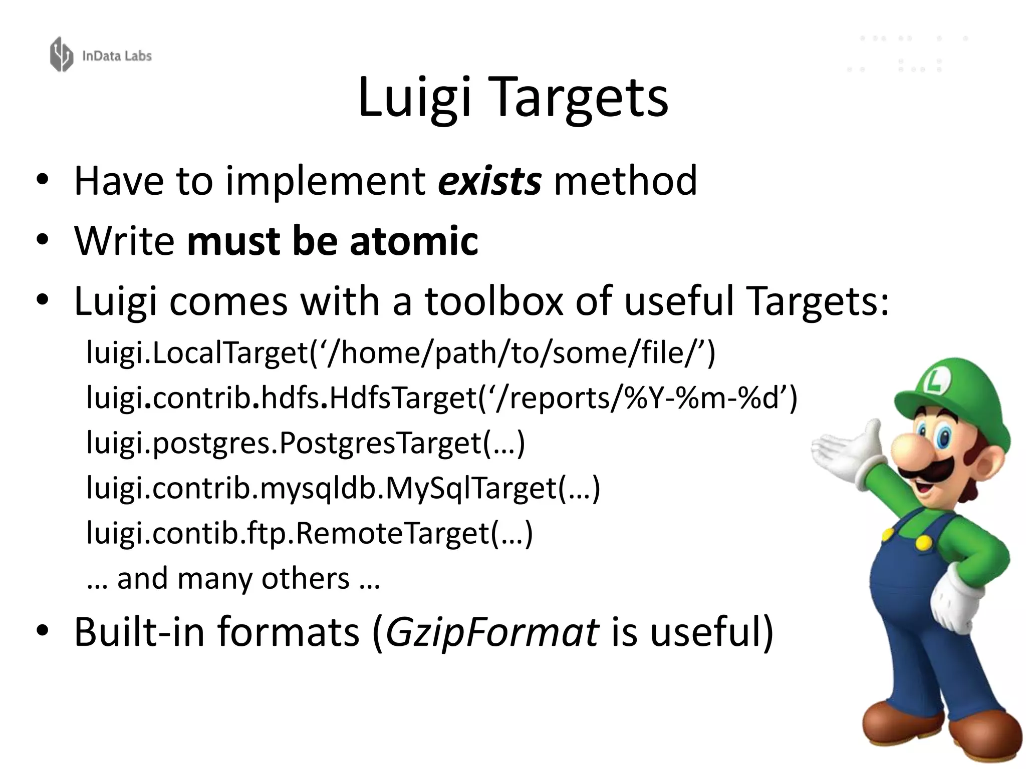 Luigi Targets
• Have to implement exists method
• Write must be atomic
• Luigi comes with a toolbox of useful Targets:
luigi.LocalTarget(‘/home/path/to/some/file/’)
luigi.contrib.hdfs.HdfsTarget(‘/reports/%Y-%m-%d’)
luigi.postgres.PostgresTarget(…)
luigi.contrib.mysqldb.MySqlTarget(…)
luigi.contib.ftp.RemoteTarget(…)
… and many others …
• Built-in formats (GzipFormat is useful)
 