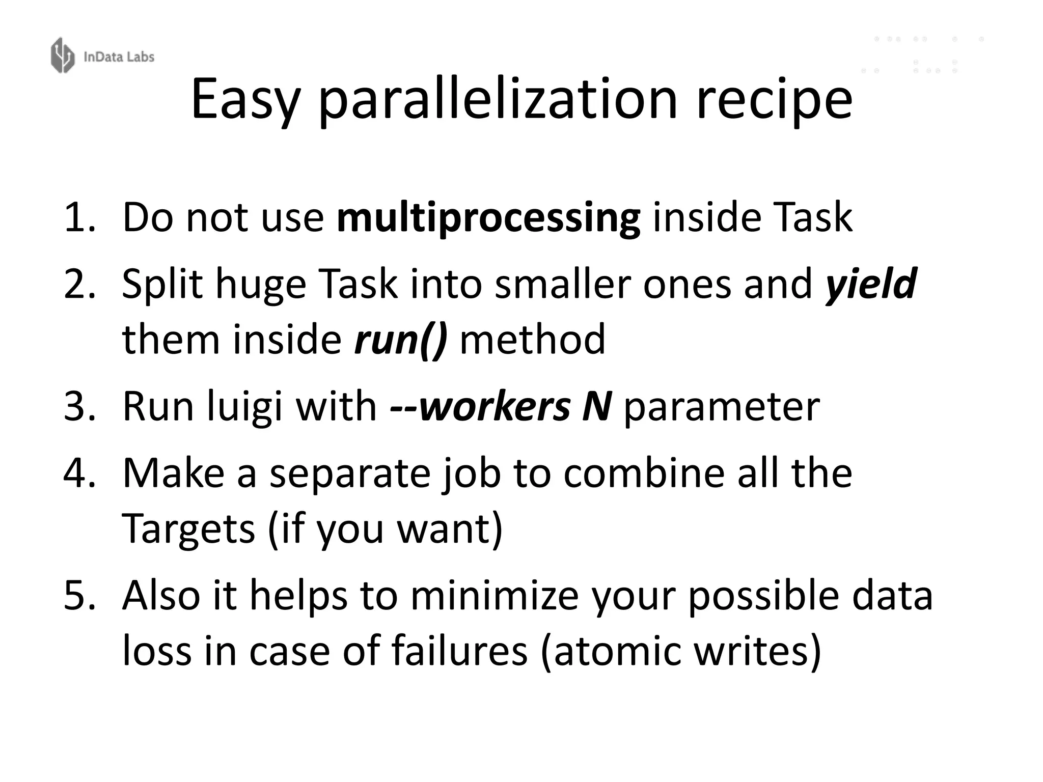 Easy parallelization recipe
1. Do not use multiprocessing inside Task
2. Split huge Task into smaller ones and yield
them inside run() method
3. Run luigi with --workers N parameter
4. Make a separate job to combine all the
Targets (if you want)
5. Also it helps to minimize your possible data
loss in case of failures (atomic writes)
 